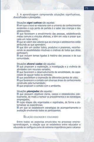 75MUTIOS LUGARES PARA APRENDER
3. A aprendizagem compreende situações significativas,
diversiﬁcadas e planejadas.
Situações signiﬁcativas são aquelas:
em que o novo se relaciona com o universo de conhecimentos
existentes e cujo ponto de partida é o saber das crianças e dos
adolescentes;
que favorecem o envolvimento das pessoas, estabelecendo
metas comuns e vínculos afetivos, e têm em vista o prazer que
cada um nelas sente;
que se valem dos valores que as crianças e adolescentes estão
atribuindo ao que aprendem;
que têm um caráter lúdico, produtivo e prazeroso, reconhe-
cendo as possibilidades intuitivas e criativas de todos que delas
participam;
que incluem temas ligados à história das pessoas e de sua
comunidade.
Situações diversiﬁcadas são aquelas:
que propiciam a exploração, a investigação e a vivência de
atividades com recursos variados;
que favorecem o desenvolvimento da sensibilidade, da capa-
cidade de aguçar todos os sentidos;
que possibilitam a expressão de diferentes pontos de vista;
que favorecem o contato com diversas áreas do conhecimento
construído pela humanidade;
que propiciam o contato com o ambiente.
Situações planejadas são aquelas:
que possuem objetivos claros, coesos e estabelecidos cole-
tivamente, de modo a nortear os procedimentos e as estratégias
empregados;
cujas etapas são organizadas e registradas, de forma a sis-
tematizar as experiências;
em que se estabelecem estratégias de acompanhamento e
avaliação envolvendo todos os participantes.
RELAÇÃO EDUCADOR E EDUCANDO
Entre todos os aspectos envolvidos no processo ensino-
aprendizagem, a relação que se estabelece entre educador e
educando se conﬁgura como de extrema importância para o alcance
 