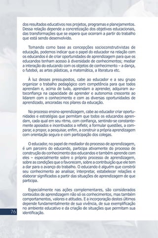 dos resultados educativos nos projetos, programas e planejamentos.
Dessa relação depende a concretização dos objetivos educacionais,
das transformações que se espera que ocorram a partir do trabalho
que está sendo desenvolvido.
Tomando como base as concepções socioconstrutivistas de
educação, podemos indicar que o papel do educador na relação com
os educandos é de criar oportunidades de aprendizagem para que os
educandos tenham acesso à diversidade de conhecimentos; mediar
a interação do educando com os objetos de conhecimento – a dança,
o futebol, as artes plásticas, a matemática, a literatura etc.
À luz desses pressupostos, cabe ao educador e a seu grupo
organizar o trabalho pedagógico com competência para que todos
aprendam e, acima de tudo, aprendam a aprender, adquiram au-
toconﬁança na capacidade de aprender e autonomia crescente ao
lidarem com o conhecimento e com as diversas oportunidades de
aprendizado, ancoradas nos pilares da educação.
No processo ensino-aprendizagem, cabe ao educador criar oportu-
nidades e estratégias que permitam que todos os educandos apren-
dam, cada qual em seu ritmo, com conﬁança, sentindo-se constante-
mente apoiados e incentivados a reﬂetir, a formular questões, a com-
parar, a propor, a pesquisar, enﬁm, a construir a própria aprendizagem
com orientação segura e com participação dos colegas.
O educador, no papel de mediador do processo de aprendizagem,
é um parceiro do educando, participa ativamente do processo de
construção do conhecimento dos educandos e também aprende com
eles – especialmente sobre o próprio processo de aprendizagem,
sobre as condições que o favorecem, sobre a contribuição que ele tem
a dar para o avanço do trabalho. O educando é alguém que constrói
seu conhecimento ao analisar, interpretar, estabelecer relações e
elaborar signiﬁcados a partir das situações de aprendizagem de que
participa.
Especialmente nas ações complementares, são considerados
conteúdos de aprendizagem não só os conhecimentos, mas também
comportamentos, valores e atitudes. E a incorporação destes últimos
depende fundamentalmente de sua vivência, de sua exempliﬁcação
no ambiente educativo e da criação de situações que permitam sua
identiﬁcação.76
 