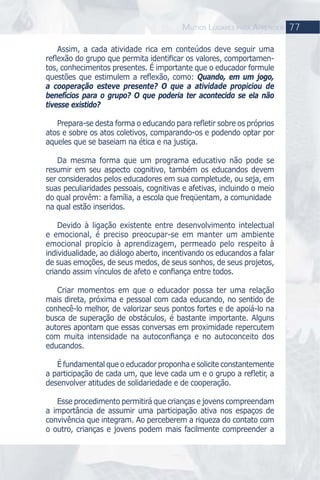 Assim, a cada atividade rica em conteúdos deve seguir uma
reﬂexão do grupo que permita identiﬁcar os valores, comportamen-
tos, conhecimentos presentes. É importante que o educador formule
questões que estimulem a reﬂexão, como: Quando, em um jogo,
a cooperação esteve presente? O que a atividade propiciou de
benefícios para o grupo? O que poderia ter acontecido se ela não
tivesse existido?
Prepara-se desta forma o educando para reﬂetir sobre os próprios
atos e sobre os atos coletivos, comparando-os e podendo optar por
aqueles que se baseiam na ética e na justiça.
Da mesma forma que um programa educativo não pode se
resumir em seu aspecto cognitivo, também os educandos devem
ser considerados pelos educadores em sua completude, ou seja, em
suas peculiaridades pessoais, cognitivas e afetivas, incluindo o meio
do qual provêm: a família, a escola que freqüentam, a comunidade
na qual estão inseridos.
Devido à ligação existente entre desenvolvimento intelectual
e emocional, é preciso preocupar-se em manter um ambiente
emocional propício à aprendizagem, permeado pelo respeito à
individualidade, ao diálogo aberto, incentivando os educandos a falar
de suas emoções, de seus medos, de seus sonhos, de seus projetos,
criando assim vínculos de afeto e conﬁança entre todos.
Criar momentos em que o educador possa ter uma relação
mais direta, próxima e pessoal com cada educando, no sentido de
conhecê-lo melhor, de valorizar seus pontos fortes e de apoiá-lo na
busca de superação de obstáculos, é bastante importante. Alguns
autores apontam que essas conversas em proximidade repercutem
com muita intensidade na autoconﬁança e no autoconceito dos
educandos.
É fundamental que o educador proponha e solicite constantemente
a participação de cada um, que leve cada um e o grupo a reﬂetir, a
desenvolver atitudes de solidariedade e de cooperação.
Esse procedimento permitirá que crianças e jovens compreendam
a importância de assumir uma participação ativa nos espaços de
convivência que integram. Ao perceberem a riqueza do contato com
o outro, crianças e jovens podem mais facilmente compreender a
77MUTIOS LUGARES PARA APRENDER
 