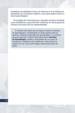 78
M U I T O S L U G A R E S P A R A A P R E N D E R
78
importância de estabelecer trocas, de relacionar-se e de esforçar-se,
percebendo que já possuem saberes e que estes podem levá-los a
outras aprendizagens.
É na relação com o educando que o educador exercita e manifesta
a sua competência, o que pode fazer a diferença na vida do grupo de
crianças e de jovens sob sua responsabilidade.
O conjunto dos textos que se seguem explora o processo
de aprendizagem, considerando os vários lugares onde se
aprende, diferentes dimensões da aprendizagem e o contexto
de quem aprende. O último texto deste bloco Narrativas
de Aprendizagem, analisa o aprendizado de um grupo de
educadores, utilizando como referência o instrumento de
registro em um curso de formação, denominado Diário de
Bordo.
 