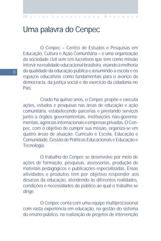 8
M U I T O S L U G A R E S P A R A A P R E N D E R
Uma palavra do Cenpec
O Cenpec – Centro de Estudos e Pesquisas em
Educação, Cultura e Ação Comunitária – é uma organização
da sociedade civil sem ﬁns lucrativos que tem como missão
intervirnarealidadeeducacionalbrasileira,visandoàmelhoria
da qualidade da educação pública e assumindo a escola e os
espaços educativos como fundamentais para o avanço da
democracia, da justiça social e do exercício da cidadania no
País.
Criado há quinze anos, o Cenpec propõe e executa
ações, estudos e pesquisas nas áreas de educação e ação
comunitária, estabelecendo parcerias e prestando serviços
junto a órgãos governamentais, instituições não-governa-
mentais,agênciasinternacionaiseempresasprivadas.OCen-
pec, com o objetivo de cumprir sua missão, organiza-se em
quatro áreas de atuação: Currículo e Escola, Educação e
Comunidade, Gestão de Políticas Educacionais e Educação e
Tecnologia.
O trabalho do Cenpec se desenvolve por meio de
ações de formação, pesquisas, assessorias, produção de
materiais pedagógicos e publicações especializadas. Essas
atividades e produtos têm por objetivo responder aos
desaﬁos da educação, atendendo às diferentes realidades,
condições e necessidades do público ao qual o trabalho se
dirige.
O Cenpec conta com uma equipe multiproﬁssional
com vasta experiência em educação, na gestão do sistema
do ensino público, na realização de projetos de intervenção
 