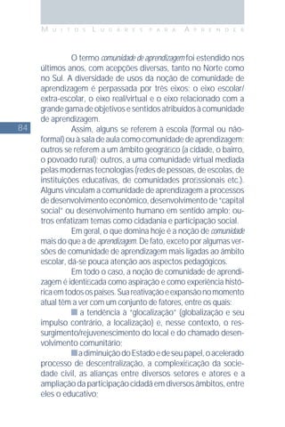 84
M U I T O S L U G A R E S P A R A A P R E N D E R
O termo comunidade de aprendizagem foi estendido nos
últimos anos, com acepções diversas, tanto no Norte como
no Sul. A diversidade de usos da noção de comunidade de
aprendizagem é perpassada por três eixos: o eixo escolar/
extra-escolar, o eixo real/virtual e o eixo relacionado com a
grandegamadeobjetivosesentidosatribuídosàcomunidade
de aprendizagem.
Assim, alguns se referem à escola (formal ou não-
formal) ou à sala de aula como comunidade de aprendizagem;
outros se referem a um âmbito geográﬁco (a cidade, o bairro,
o povoado rural); outros, a uma comunidade virtual mediada
pelas modernas tecnologias (redes de pessoas, de escolas, de
instituições educativas, de comunidades proﬁssionais etc.).
Alguns vinculam a comunidade de aprendizagem a processos
dedesenvolvimentoeconômico,desenvolvimentode“capital
social” ou desenvolvimento humano em sentido amplo; ou-
tros enfatizam temas como cidadania e participação social.
Em geral, o que domina hoje é a noção de comunidade
mais do que a de aprendizagem. De fato, exceto por algumas ver-
sões de comunidade de aprendizagem mais ligadas ao âmbito
escolar, dá-se pouca atenção aos aspectos pedagógicos.
Em todo o caso, a noção de comunidade de aprendi-
zagem é identiﬁcada como aspiração e como experiência histó-
ricaemtodosospaíses.Suareativaçãoeexpansãonomomento
atual têm a ver com um conjunto de fatores, entre os quais:
a tendência à “glocalização” (globalização e seu
impulso contrário, a localização) e, nesse contexto, o res-
surgimento/rejuvenescimento do local e do chamado desen-
volvimento comunitário;
adiminuiçãodoEstadoedeseupapel,oacelerado
processo de descentralização, a complexiﬁcação da socie-
dade civil, as alianças entre diversos setores e atores e a
ampliaçãodaparticipaçãocidadãemdiversosâmbitos,entre
eles o educativo;
 