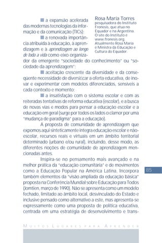 85
M U I T O S L U G A R E S P A R A A P R E N D E R
a expansão acelerada
dasmodernastecnologiasdainfor-
mação e da comunicação (TICs);
a renovada importân-
cia atribuída à educação, à apren-
dizagem e à aprendizagem ao longo
de toda a vida como eixo organiza-
dor da emergente “sociedade do conhecimento” ou “so-
ciedade da aprendizagem”;
aceitação crescente da diversidade e da conse-
qüente necessidade de diversiﬁcar a oferta educativa, de ino-
var e experimentar com modelos diferenciados, sensíveis a
cada contexto e momento;
a insatisfação com o sistema escolar e com as
reiteradas tentativas de reforma educativa (escolar), e a busca
de novas vias e modos para pensar a educação escolar e a
educaçãoemgeral(surgeportodososladosoclamorporuma
“mudança de paradigma” para a educação).
A proposta de comunidade de aprendizagem que
expomosaquisinteticamenteintegraeducaçãoescolarenão-
escolar, recursos reais e virtuais em um âmbito territorial
determinado (urbano e/ou rural), incluindo, desse modo, as
diferentes noções de comunidade de aprendizagem men-
cionadas antes.
Inspira-se no pensamento mais avançado e na
melhor prática da “educação comunitária” e de movimentos
como a Educação Popular na América Latina. Incorpora
também elementos da “visão ampliada da educação básica”
propostanaConferênciaMundialsobreEducaçãoparaTodos
(Jomtien, março de 1990). Não se apresenta como um modelo
fechado, limitado ao âmbito local, desvinculado do Estado e
inclusive pensado como alternativo a este, mas apresenta-se
expressamente como uma proposta de política educativa,
centrada em uma estratégia de desenvolvimento e trans-
Rosa María Torres
pesquisadora do Instituto
Fronesis, que atua no
Equador e na Argentina.
O site do Instituto é
www.fronesis.org.
Atualmente Rosa María
é Ministra da Educação e
Cultura do Equador.
 