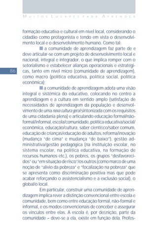 86
M U I T O S L U G A R E S P A R A A P R E N D E R
formação educativa e cultural em nível local, considerando o
cidadão como protagonista e tendo em vista o desenvolvi-
mento local e o desenvolvimento humano. Como tal:
a comunidade de aprendizagem faz parte de e
deve articular-se com um projeto de desenvolvimento local e
nacional, integral e integrador, o que implica romper com o
setorialismo e estabelecer alianças operacionais e estratégi-
cas, tanto em nível micro (comunidade de aprendizagem),
como macro (política educativa, política social, política
econômica);
a comunidade de aprendizagem adota uma visão
integral e sistêmica do educativo, colocando no centro a
aprendizagem e a cultura em sentido amplo (satisfação de
necessidades de aprendizagem da população e desenvol-
vimentodeumanovaculturageralsintonizadacomosrequisitos
de uma cidadania plena) e articulando educação formal/não-
formal/informal,escola/comunidade,políticaeducativa/social/
econômica, educação/cultura, saber cientíﬁco/saber comum,
educaçãodecrianças/educaçãodeadultos,reforma/inovação
(mudança “de cima” e mudança “de baixo”), gestão ad-
ministrativa/gestão pedagógica (na instituição escolar, no
sistema escolar, na política educativa, na formação de
recursos humanos etc.), os pobres, os grupos “desfavoreci-
dos”ou“emsituaçãoderisco”/osoutros(comomarcodeuma
noção de “alívio da pobreza” e “focalização na pobreza” que
se apresenta como discriminação positiva mas que pode
acabar reforçando o assistencialismo e a exclusão social), o
global/o local.
Em particular, construir uma comunidade de apren-
dizagem implica rever a distinção convencional entre escola e
comunidade, bem como entre educação formal, não-formal e
informal, e os modos convencionais de conceber e assegurar
os vínculos entre elas. A escola é, por deﬁnição, parte da
comunidade – deve-se a ela, existe em função dela. Profes-
 