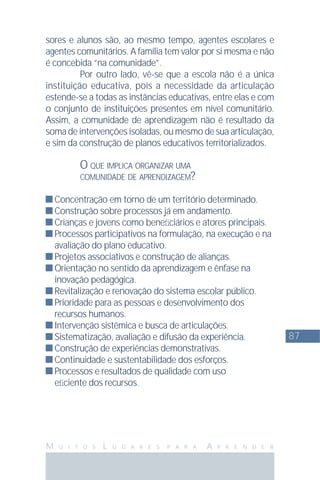 87
M U I T O S L U G A R E S P A R A A P R E N D E R
sores e alunos são, ao mesmo tempo, agentes escolares e
agentes comunitários. A família tem valor por si mesma e não
é concebida “na comunidade”.
Por outro lado, vê-se que a escola não é a única
instituição educativa, pois a necessidade da articulação
estende-se a todas as instâncias educativas, entre elas e com
o conjunto de instituições presentes em nível comunitário.
Assim, a comunidade de aprendizagem não é resultado da
soma de intervenções isoladas, ou mesmo de sua articulação,
e sim da construção de planos educativos territorializados.
O QUE IMPLICA ORGANIZAR UMA
COMUNIDADE DE APRENDIZAGEM?
Concentração em torno de um território determinado.
Construção sobre processos já em andamento.
Crianças e jovens como beneﬁciários e atores principais.
Processos participativos na formulação, na execução e na
avaliação do plano educativo.
Projetos associativos e construção de alianças.
Orientação no sentido da aprendizagem e ênfase na
inovação pedagógica.
Revitalização e renovação do sistema escolar público.
Prioridade para as pessoas e desenvolvimento dos
recursos humanos.
Intervenção sistêmica e busca de articulações.
Sistematização, avaliação e difusão da experiência.
Construção de experiências demonstrativas.
Continuidade e sustentabilidade dos esforços.
Processos e resultados de qualidade com uso
eﬁciente dos recursos.
 