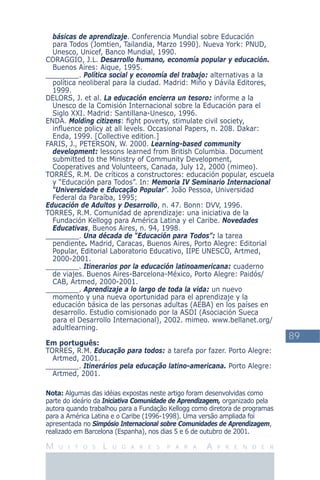 89
M U I T O S L U G A R E S P A R A A P R E N D E R
básicas de aprendizaje. Conferencia Mundial sobre Educación
para Todos (Jomtien, Tailandia, Marzo 1990). Nueva York: PNUD,
Unesco, Unicef, Banco Mundial, 1990.
CORAGGIO, J.L. Desarrollo humano, economía popular y educación.
Buenos Aires: Aique, 1995.
________. Política social y economía del trabajo: alternativas a la
política neoliberal para la ciudad. Madrid: Miño y Dávila Editores,
1999.
DELORS, J. et al. La educación encierra un tesoro: informe a la
Unesco de la Comisión Internacional sobre la Educación para el
Siglo XXI. Madrid: Santillana-Unesco, 1996.
ENDA. Molding citizens: ﬁght poverty, stimulate civil society,
inﬂuence policy at all levels. Occasional Papers, n. 208. Dakar:
Enda, 1999. [Collective edition.]
FARIS, J., PETERSON, W. 2000. Learning-based community
development: lessons learned from British Columbia. Document
submitted to the Ministry of Community Development,
Cooperatives and Volunteers, Canada, July 12, 2000 (mimeo).
TORRES, R.M. De críticos a constructores: educación popular, escuela
y “Educación para Todos”. In: Memoria IV Seminario Internacional
“Universidade e Educação Popular”. João Pessoa, Universidad
Federal da Paraíba, 1995;
Educación de Adultos y Desarrollo, n. 47. Bonn: DVV, 1996.
TORRES, R.M. Comunidad de aprendizaje: una iniciativa de la
Fundación Kellogg para América Latina y el Caribe. Novedades
Educativas, Buenos Aires, n. 94, 1998.
________. Una década de “Educación para Todos”: la tarea
pendiente. Madrid, Caracas, Buenos Aires, Porto Alegre: Editorial
Popular, Editorial Laboratorio Educativo, IIPE UNESCO, Artmed,
2000-2001.
________. Itinerarios por la educación latinoamericana: cuaderno
de viajes. Buenos Aires-Barcelona-México, Porto Alegre: Paidós/
CAB, Artmed, 2000-2001.
________. Aprendizaje a lo largo de toda la vida: un nuevo
momento y una nueva oportunidad para el aprendizaje y la
educación básica de las personas adultas (AEBA) en los países en
desarrollo. Estudio comisionado por la ASDI (Asociación Sueca
para el Desarrollo Internacional), 2002. mimeo. www.bellanet.org/
adultlearning.
Em português:
TORRES, R.M. Educação para todos: a tarefa por fazer. Porto Alegre:
Artmed, 2001.
________. Itinerários pela educação latino-americana. Porto Alegre:
Artmed, 2001.
Nota: Algumas das idéias expostas neste artigo foram desenvolvidas como
parte do ideário da Iniciativa Comunidade de Aprendizagem, organizado pela
autora quando trabalhou para a Fundação Kellogg como diretora de programas
para a América Latina e o Caribe (1996-1998). Uma versão ampliada foi
apresentada no Simpósio Internacional sobre Comunidades de Aprendizagem,
realizado em Barcelona (Espanha), nos dias 5 e 6 de outubro de 2001.
 
