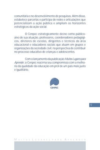 9
M U I T O S L U G A R E S P A R A A P R E N D E R
comunitáriaenodesenvolvimentodepesquisas.Alémdisso,
estabelece parcerias e participa de redes e articulações que
potencializam a ação pública e ampliam os horizontes
estratégicos da ação social.
O Cenpec estrategicamente deﬁne como público-
alvo de sua atuação, professores, coordenadores pedagógi-
cos, diretores de escolas, dirigentes e técnicos da área
educacional e educadores sociais que atuam em grupos e
organizações da sociedade civil, na perspectiva de contribuir
no processo educativo de crianças e adolescentes.
ComolançamentodapublicaçãoMuitosLugarespara
Aprender, o Cenpec reaﬁrma seu compromisso com a melho-
ria da qualidade da educação em prol de um país mais justo
e igualitário.
 