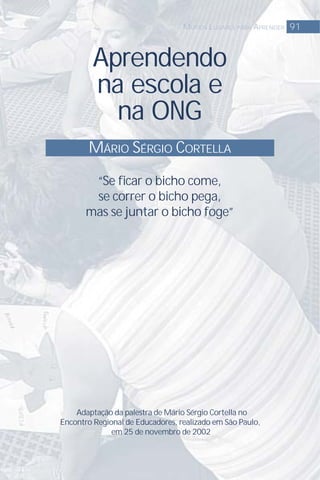 Aprendendo
na escola e
na ONG
MÁRIO SÉRGIO CORTELLA
91MUTIOS LUGARES PARA APRENDER
“Se ﬁcar o bicho come,
se correr o bicho pega,
mas se juntar o bicho foge”
Adaptação da palestra de Mário Sérgio Cortella no
Encontro Regional de Educadores, realizado em São Paulo,
em 25 de novembro de 2002
 
