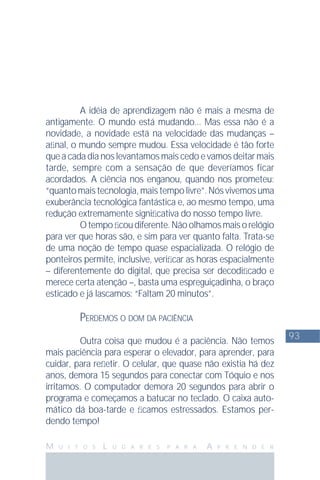 93
M U I T O S L U G A R E S P A R A A P R E N D E R
A idéia de aprendizagem não é mais a mesma de
antigamente. O mundo está mudando... Mas essa não é a
novidade, a novidade está na velocidade das mudanças –
aﬁnal, o mundo sempre mudou. Essa velocidade é tão forte
que a cada dia nos levantamos mais cedo e vamos deitar mais
tarde, sempre com a sensação de que deveríamos ficar
acordados. A ciência nos enganou, quando nos prometeu:
“quanto mais tecnologia, mais tempo livre”. Nós vivemos uma
exuberância tecnológica fantástica e, ao mesmo tempo, uma
redução extremamente signiﬁcativa do nosso tempo livre.
Otempoﬁcoudiferente.Nãoolhamosmaisorelógio
para ver que horas são, e sim para ver quanto falta. Trata-se
de uma noção de tempo quase espacializada. O relógio de
ponteiros permite, inclusive, veriﬁcar as horas espacialmente
– diferentemente do digital, que precisa ser decodiﬁcado e
merece certa atenção –, basta uma espreguiçadinha, o braço
esticado e já lascamos: “Faltam 20 minutos”.
PERDEMOS O DOM DA PACIÊNCIA
Outra coisa que mudou é a paciência. Não temos
mais paciência para esperar o elevador, para aprender, para
cuidar, para reﬂetir. O celular, que quase não existia há dez
anos, demora 15 segundos para conectar com Tóquio e nos
irritamos. O computador demora 20 segundos para abrir o
programa e começamos a batucar no teclado. O caixa auto-
mático dá boa-tarde e ﬁcamos estressados. Estamos per-
dendo tempo!
 