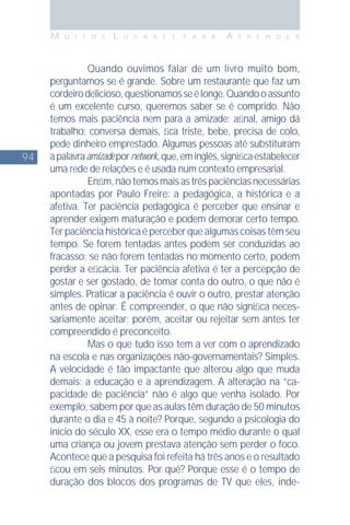 94
M U I T O S L U G A R E S P A R A A P R E N D E R
Quando ouvimos falar de um livro muito bom,
perguntamos se é grande. Sobre um restaurante que faz um
cordeirodelicioso,questionamosseélonge.Quandooassunto
é um excelente curso, queremos saber se é comprido. Não
temos mais paciência nem para a amizade; aﬁnal, amigo dá
trabalho: conversa demais, ﬁca triste, bebe, precisa de colo,
pede dinheiro emprestado. Algumas pessoas até substituíram
apalavraamizadepornetwork,que,eminglês,signiﬁcaestabelecer
uma rede de relações e é usada num contexto empresarial.
Enﬁm,nãotemosmaisastrêspaciênciasnecessárias
apontadas por Paulo Freire: a pedagógica, a histórica e a
afetiva. Ter paciência pedagógica é perceber que ensinar e
aprender exigem maturação e podem demorar certo tempo.
Terpaciênciahistóricaéperceberquealgumascoisastêmseu
tempo. Se forem tentadas antes podem ser conduzidas ao
fracasso; se não forem tentadas no momento certo, podem
perder a eﬁcácia. Ter paciência afetiva é ter a percepção de
gostar e ser gostado, de tomar conta do outro, o que não é
simples. Praticar a paciência é ouvir o outro, prestar atenção
antes de opinar. É compreender, o que não signiﬁca neces-
sariamente aceitar; porém, aceitar ou rejeitar sem antes ter
compreendido é preconceito.
Mas o que tudo isso tem a ver com o aprendizado
na escola e nas organizações não-governamentais? Simples.
A velocidade é tão impactante que alterou algo que muda
demais: a educação e a aprendizagem. A alteração na “ca-
pacidade de paciência” não é algo que venha isolado. Por
exemplo, sabem por que as aulas têm duração de 50 minutos
durante o dia e 45 à noite? Porque, segundo a psicologia do
início do século XX, esse era o tempo médio durante o qual
uma criança ou jovem prestava atenção sem perder o foco.
Acontece que a pesquisa foi refeita há três anos e o resultado
ﬁcou em seis minutos. Por quê? Porque esse é o tempo de
duração dos blocos dos programas de TV que eles, inde-
 