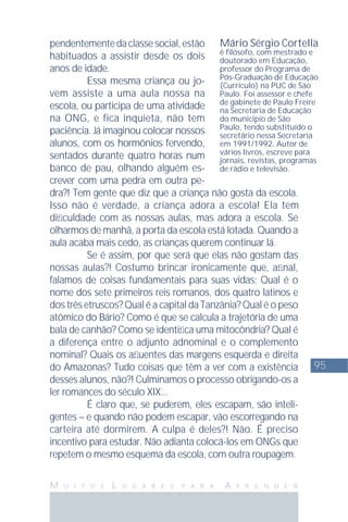 95
M U I T O S L U G A R E S P A R A A P R E N D E R
pendentementedaclassesocial,estão
habituados a assistir desde os dois
anos de idade.
Essa mesma criança ou jo-
vem assiste a uma aula nossa na
escola, ou participa de uma atividade
na ONG, e fica inquieta, não tem
paciência. Já imaginou colocar nossos
alunos, com os hormônios fervendo,
sentados durante quatro horas num
banco de pau, olhando alguém es-
crever com uma pedra em outra pe-
dra?! Tem gente que diz que a criança não gosta da escola.
Isso não é verdade, a criança adora a escola! Ela tem
diﬁculdade com as nossas aulas, mas adora a escola. Se
olharmos de manhã, a porta da escola está lotada. Quando a
aula acaba mais cedo, as crianças querem continuar lá.
Se é assim, por que será que elas não gostam das
nossas aulas?! Costumo brincar ironicamente que, aﬁnal,
falamos de coisas fundamentais para suas vidas: Qual é o
nome dos sete primeiros reis romanos, dos quatro latinos e
dos três etruscos? Qual é a capital da Tanzânia? Qual é o peso
atômico do Bário? Como é que se calcula a trajetória de uma
bala de canhão? Como se identiﬁca uma mitocôndria? Qual é
a diferença entre o adjunto adnominal e o complemento
nominal? Quais os aﬂuentes das margens esquerda e direita
do Amazonas? Tudo coisas que têm a ver com a existência
desses alunos, não?! Culminamos o processo obrigando-os a
ler romances do século XIX...
É claro que, se puderem, eles escapam, são inteli-
gentes – e quando não podem escapar, vão escorregando na
carteira até dormirem. A culpa é deles?! Não. É preciso
incentivo para estudar. Não adianta colocá-los em ONGs que
repetem o mesmo esquema da escola, com outra roupagem.
Mário Sérgio Cortella
é ﬁlósofo, com mestrado e
doutorado em Educação,
professor do Programa de
Pós-Graduação de Educação
(Currículo) na PUC de São
Paulo. Foi assessor e chefe
de gabinete de Paulo Freire
na Secretaria de Educação
do município de São
Paulo, tendo substituído o
secretário nessa Secretaria
em 1991/1992. Autor de
vários livros, escreve para
jornais, revistas, programas
de rádio e televisão.
 