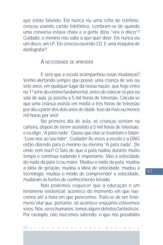 97
M U I T O S L U G A R E S P A R A A P R E N D E R
que estão falando. Ele nunca viu uma ﬁcha de telefone,
cresceu usando cartão telefônico. Lembram-se de quando
uma conversa estava chata e a gente dizia “vira o disco”?
Cuidado, o menino não sabe o que quer dizer. Ele nunca viu
um disco, um LP. Ele cresceu ouvindo CD. E uma máquina de
datilografar?
A NECESSIDADE DE APRENDER
E será que a escola acompanhou essas mudanças?
Venho alertando sempre que posso: uma criança de seis ou
sete anos, em qualquer lugar da nossa nação, que hoje entra
na 1ª série do ensino fundamental, antes de colocar os pés na
sala de aula, já assistiu a 5 mil horas de televisão. Calcula-se
que uma criança assista em média a três horas de televisão
por dia a partir dos dois anos de idade. Isso dá mais ou menos
mil horas por ano!
No primeiro dia de aula, as crianças sentam na
carteira, depois de terem assistido a 5 mil horas de televisão,
e eu digo: “A pata nada”. Quase que elas se levantam e falam:
“Leve-nos ao seu líder”. Cuidado! Às vezes a escola e a ONG
estão dizendo para o menino ou menina “A pata nada”. De
onde vem isso? O fato de que a pata nadou durante muito
tempo e continua nadando é importante. Mas a velocidade
do nado da pata ﬁcou maior. Mudou o nado da pata, mudou
a idéia de geração, mudou a idéia de velocidade, mudou a
tecnologia, mudou o modo de compreender a velocidade,
mudaram as fontes de conhecimento letrado.
Não podemos esquecer que a educação é um
fenômeno existencial: acontece do momento em que nas-
cemos até a hora em que perecemos. Trata-se de um fenô-
meno vital que, portanto, só acontece enquanto estivermos
vivos.Nós,sereshumanos,temosalgunsdefeitosfantásticos.
Por exemplo, não nascemos sabendo, o que nos possibilita
 