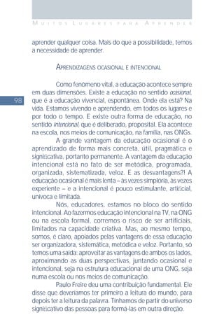 98
M U I T O S L U G A R E S P A R A A P R E N D E R
aprender qualquer coisa. Mais do que a possibilidade, temos
a necessidade de aprender.
APRENDIZAGENS OCASIONAL E INTENCIONAL
Como fenômeno vital, a educação acontece sempre
em duas dimensões. Existe a educação no sentido ocasional,
que é a educação vivencial, espontânea. Onde ela está? Na
vida. Estamos vivendo e aprendendo, em todos os lugares e
por todo o tempo. E existe outra forma de educação, no
sentido intencional, que é deliberado, proposital. Ela acontece
na escola, nos meios de comunicação, na família, nas ONGs.
A grande vantagem da educação ocasional é o
aprendizado de forma mais concreta, útil, pragmática e
signiﬁcativa, portanto permanente. A vantagem da educação
intencional está no fato de ser metódica, programada,
organizada, sistematizada, veloz. E as desvantagens?! A
educaçãoocasionalémaislenta–àsvezessimplória,àsvezes
experiente – e a intencional é pouco estimulante, artiﬁcial,
unívoca e limitada.
Nós, educadores, estamos no bloco do sentido
intencional.AofazermoseducaçãointencionalnaTV,naONG
ou na escola formal, corremos o risco de ser artificiais,
limitados na capacidade criativa. Mas, ao mesmo tempo,
somos, é claro, apoiados pelas vantagens de essa educação
ser organizadora, sistemática, metódica e veloz. Portanto, só
temos uma saída: aproveitar as vantagens de ambos os lados,
aproximando as duas perspectivas, juntando ocasional e
intencional, seja na estrutura educacional de uma ONG, seja
numa escola ou nos meios de comunicação.
Paulo Freire deu uma contribuição fundamental. Ele
disse que deveríamos ter primeiro a leitura do mundo, para
depois ter a leitura da palavra. Tínhamos de partir do universo
signiﬁcativo das pessoas para formá-las em outra direção.
 