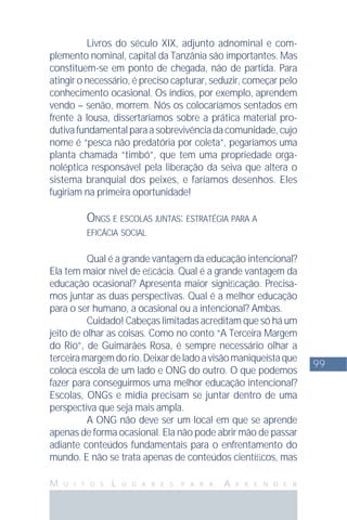 99
M U I T O S L U G A R E S P A R A A P R E N D E R
Livros do século XIX, adjunto adnominal e com-
plemento nominal, capital da Tanzânia são importantes. Mas
constituem-se em ponto de chegada, não de partida. Para
atingir o necessário, é preciso capturar, seduzir, começar pelo
conhecimento ocasional. Os índios, por exemplo, aprendem
vendo – senão, morrem. Nós os colocaríamos sentados em
frente à lousa, dissertaríamos sobre a prática material pro-
dutivafundamentalparaasobrevivênciadacomunidade,cujo
nome é “pesca não predatória por coleta”, pegaríamos uma
planta chamada “timbó”, que tem uma propriedade orga-
noléptica responsável pela liberação da seiva que altera o
sistema branquial dos peixes, e faríamos desenhos. Eles
fugiriam na primeira oportunidade!
ONGS E ESCOLAS JUNTAS: ESTRATÉGIA PARA A
EFICÁCIA SOCIAL
Qual é a grande vantagem da educação intencional?
Ela tem maior nível de eﬁcácia. Qual é a grande vantagem da
educação ocasional? Apresenta maior signiﬁcação. Precisa-
mos juntar as duas perspectivas. Qual é a melhor educação
para o ser humano, a ocasional ou a intencional? Ambas.
Cuidado! Cabeças limitadas acreditam que só há um
jeito de olhar as coisas. Como no conto “A Terceira Margem
do Rio”, de Guimarães Rosa, é sempre necessário olhar a
terceiramargemdorio.Deixardeladoavisãomaniqueístaque
coloca escola de um lado e ONG do outro. O que podemos
fazer para conseguirmos uma melhor educação intencional?
Escolas, ONGs e mídia precisam se juntar dentro de uma
perspectiva que seja mais ampla.
A ONG não deve ser um local em que se aprende
apenas de forma ocasional. Ela não pode abrir mão de passar
adiante conteúdos fundamentais para o enfrentamento do
mundo. E não se trata apenas de conteúdos cientíﬁcos, mas
 