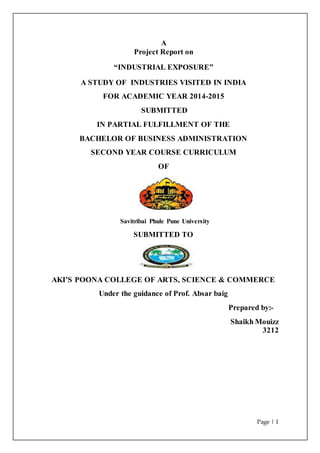 Page | 1
A
Project Report on
“INDUSTRIAL EXPOSURE”
A STUDY OF INDUSTRIES VISITED IN INDIA
FOR ACADEMIC YEAR 2014-2015
SUBMITTED
IN PARTIAL FULFILLMENT OF THE
BACHELOR OF BUSINESS ADMINISTRATION
SECOND YEAR COURSE CURRICULUM
OF
Savitribai Phule Pune University
SUBMITTED TO
AKI’S POONA COLLEGE OF ARTS, SCIENCE & COMMERCE
Under the guidance of Prof. Absar baig
Prepared by:-
Shaikh Mouizz
3212
 