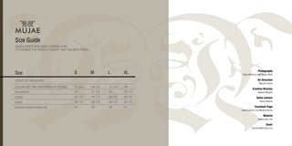 CB LENGHT
CHEST
WAIST
SLEEVE LENGHT FROM CB
Photography
Vasko Miokovic and Rowan Mark
Art Direction
Marcello Reina
Creative Director
Nadeem Mughal
Sales contact
Nisha Mughal
Facebook Page
www.facebook.com/Mujaeclothing
Website
www.mujae.com
Email
wholesale@mujae.com
 