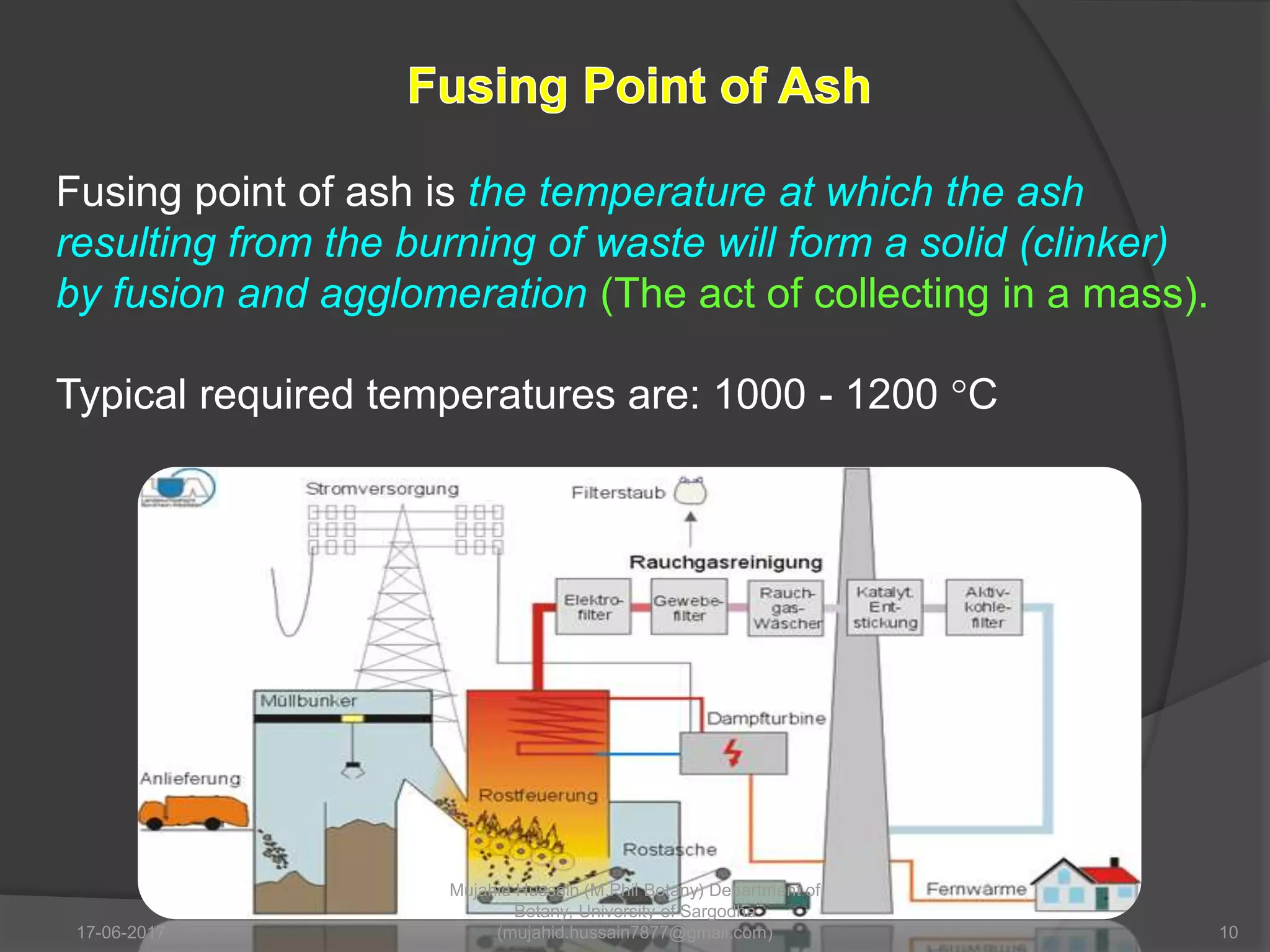 Fusing point of ash is the temperature at which the ash
resulting from the burning of waste will form a solid (clinker)
by fusion and agglomeration (The act of collecting in a mass).
Typical required temperatures are: 1000 - 1200 °C
17-06-2017 10
Mujahid Hussain (M.Phil Botany) Department of
Botany, University of Sargodha
(mujahid.hussain7877@gmail.com)
 