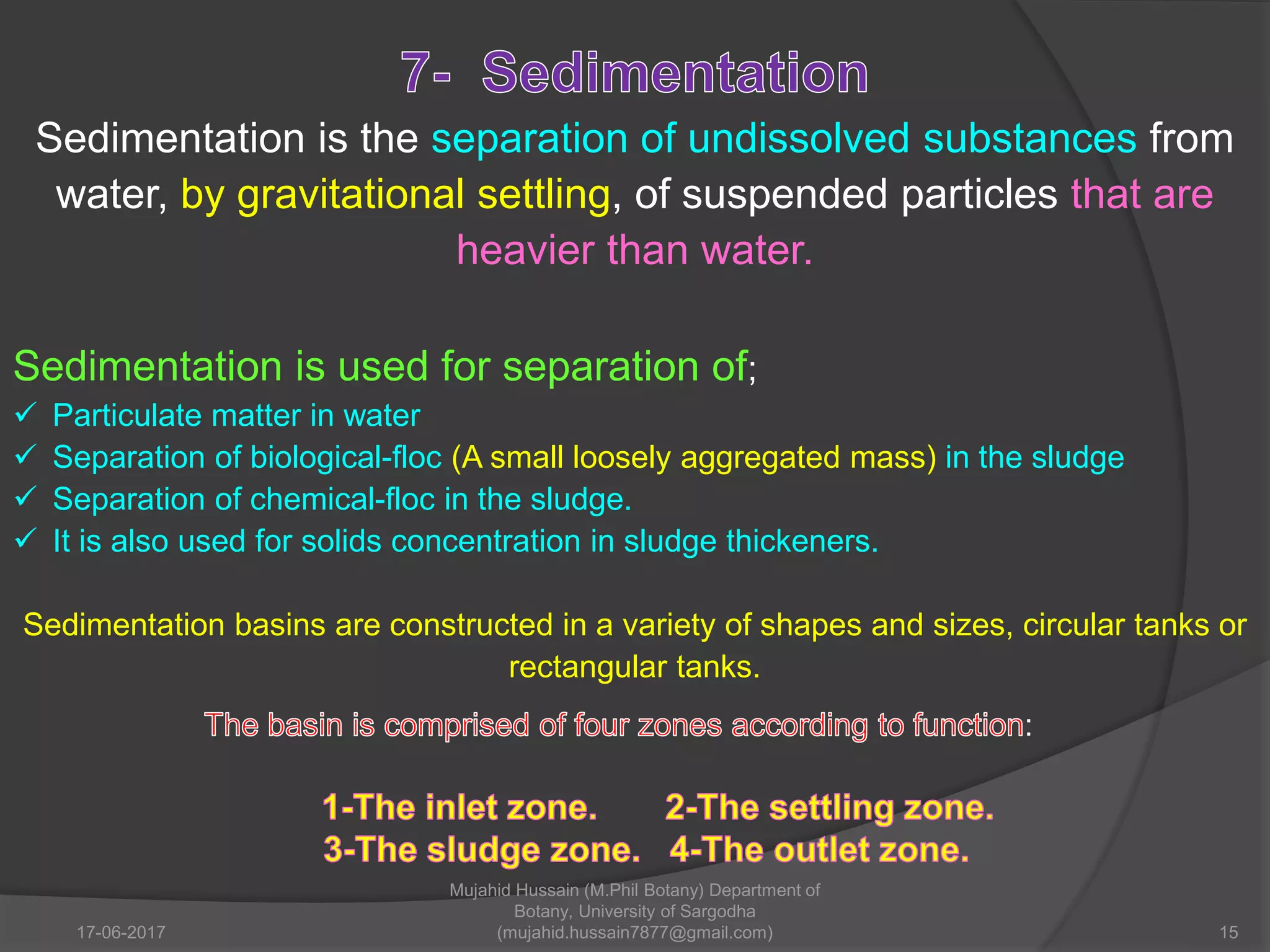 Sedimentation is the separation of undissolved substances from
water, by gravitational settling, of suspended particles that are
heavier than water.
Sedimentation is used for separation of;
 Particulate matter in water
 Separation of biological-floc (A small loosely aggregated mass) in the sludge
 Separation of chemical-floc in the sludge.
 It is also used for solids concentration in sludge thickeners.
Sedimentation basins are constructed in a variety of shapes and sizes, circular tanks or
rectangular tanks.
:
17-06-2017 15
Mujahid Hussain (M.Phil Botany) Department of
Botany, University of Sargodha
(mujahid.hussain7877@gmail.com)
 