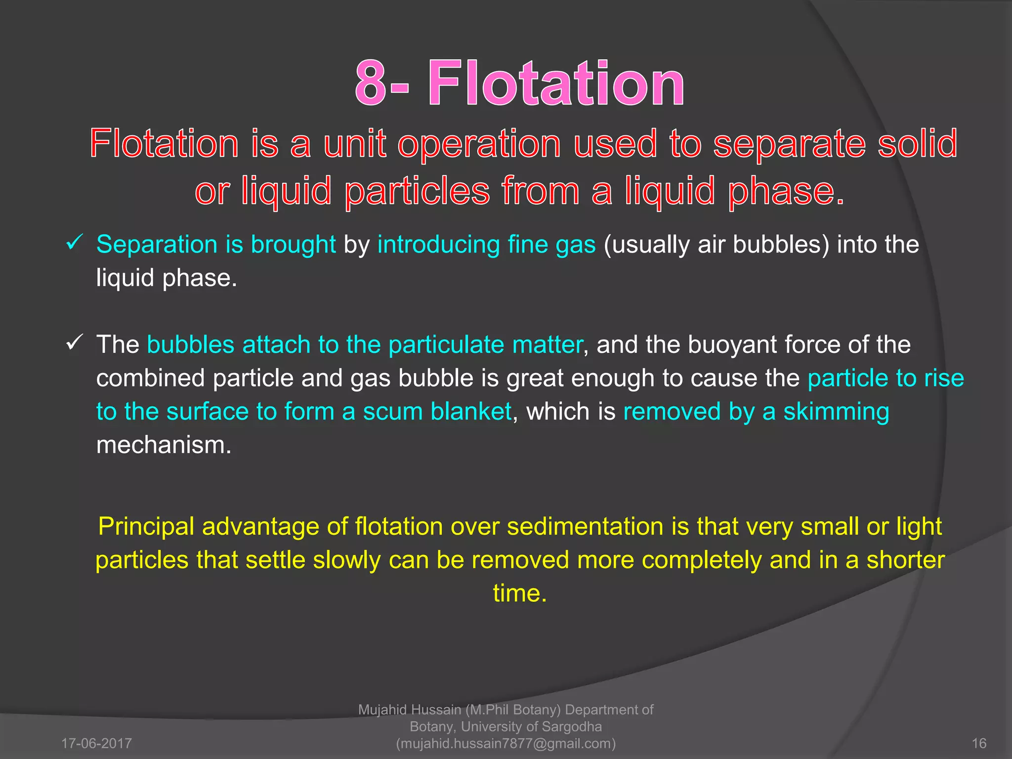  Separation is brought by introducing fine gas (usually air bubbles) into the
liquid phase.
 The bubbles attach to the particulate matter, and the buoyant force of the
combined particle and gas bubble is great enough to cause the particle to rise
to the surface to form a scum blanket, which is removed by a skimming
mechanism.
Principal advantage of flotation over sedimentation is that very small or light
particles that settle slowly can be removed more completely and in a shorter
time.
17-06-2017 16
Mujahid Hussain (M.Phil Botany) Department of
Botany, University of Sargodha
(mujahid.hussain7877@gmail.com)
 