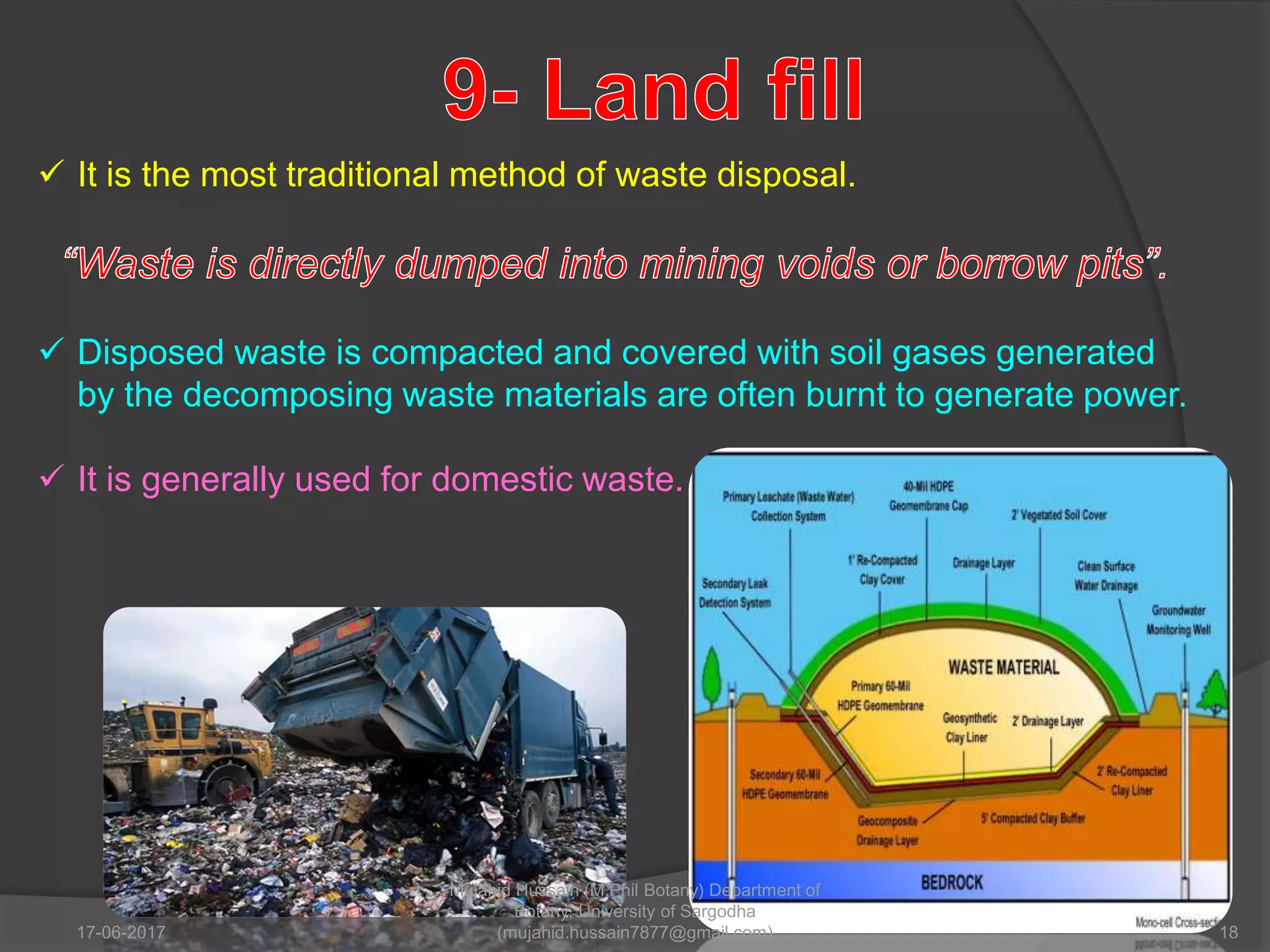  It is the most traditional method of waste disposal.
 Disposed waste is compacted and covered with soil gases generated
by the decomposing waste materials are often burnt to generate power.
 It is generally used for domestic waste.
17-06-2017 18
Mujahid Hussain (M.Phil Botany) Department of
Botany, University of Sargodha
(mujahid.hussain7877@gmail.com)
 
