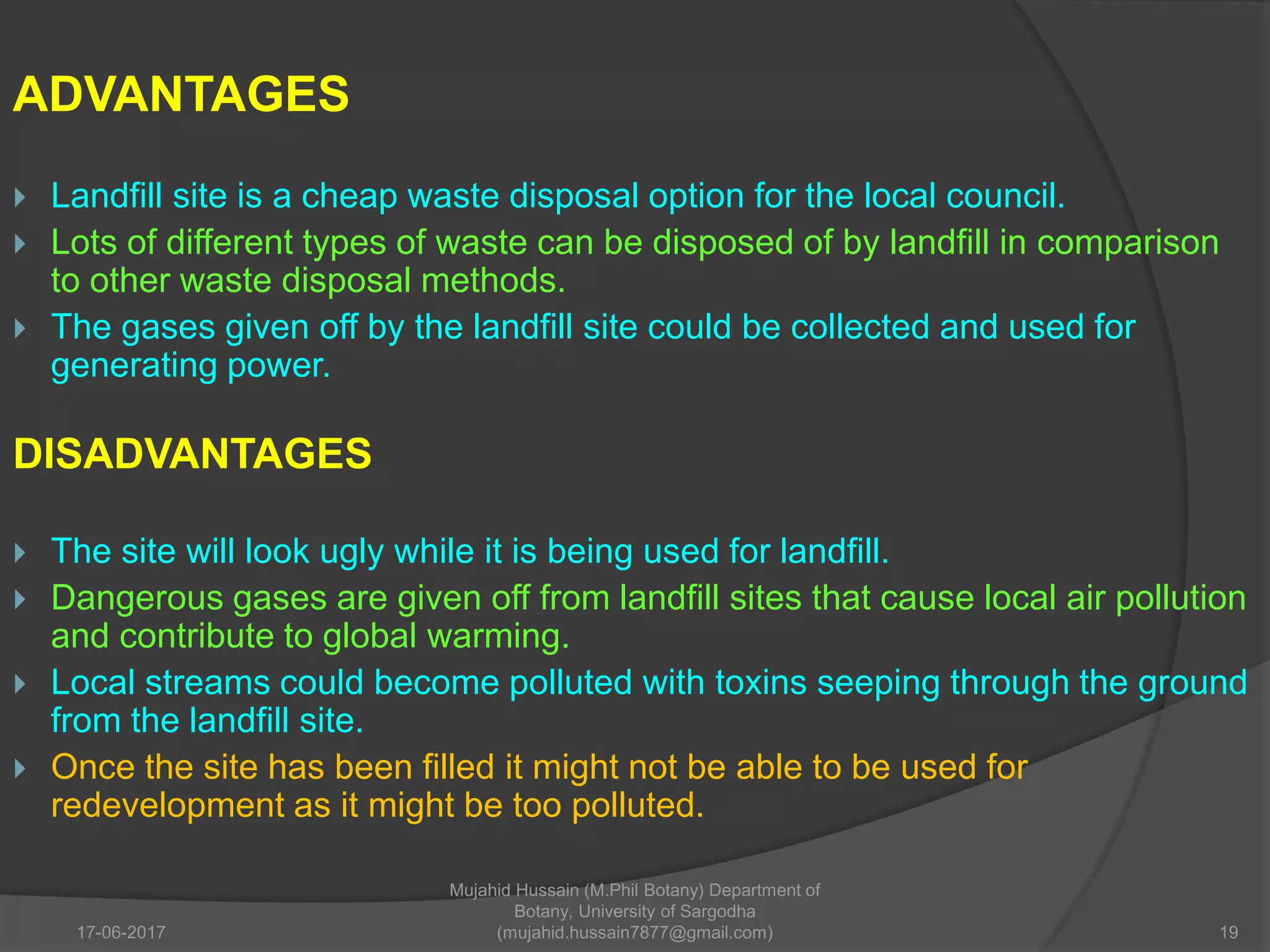 ADVANTAGES
 Landfill site is a cheap waste disposal option for the local council.
 Lots of different types of waste can be disposed of by landfill in comparison
to other waste disposal methods.
 The gases given off by the landfill site could be collected and used for
generating power.
DISADVANTAGES
 The site will look ugly while it is being used for landfill.
 Dangerous gases are given off from landfill sites that cause local air pollution
and contribute to global warming.
 Local streams could become polluted with toxins seeping through the ground
from the landfill site.
 Once the site has been filled it might not be able to be used for
redevelopment as it might be too polluted.
17-06-2017 19
Mujahid Hussain (M.Phil Botany) Department of
Botany, University of Sargodha
(mujahid.hussain7877@gmail.com)
 
