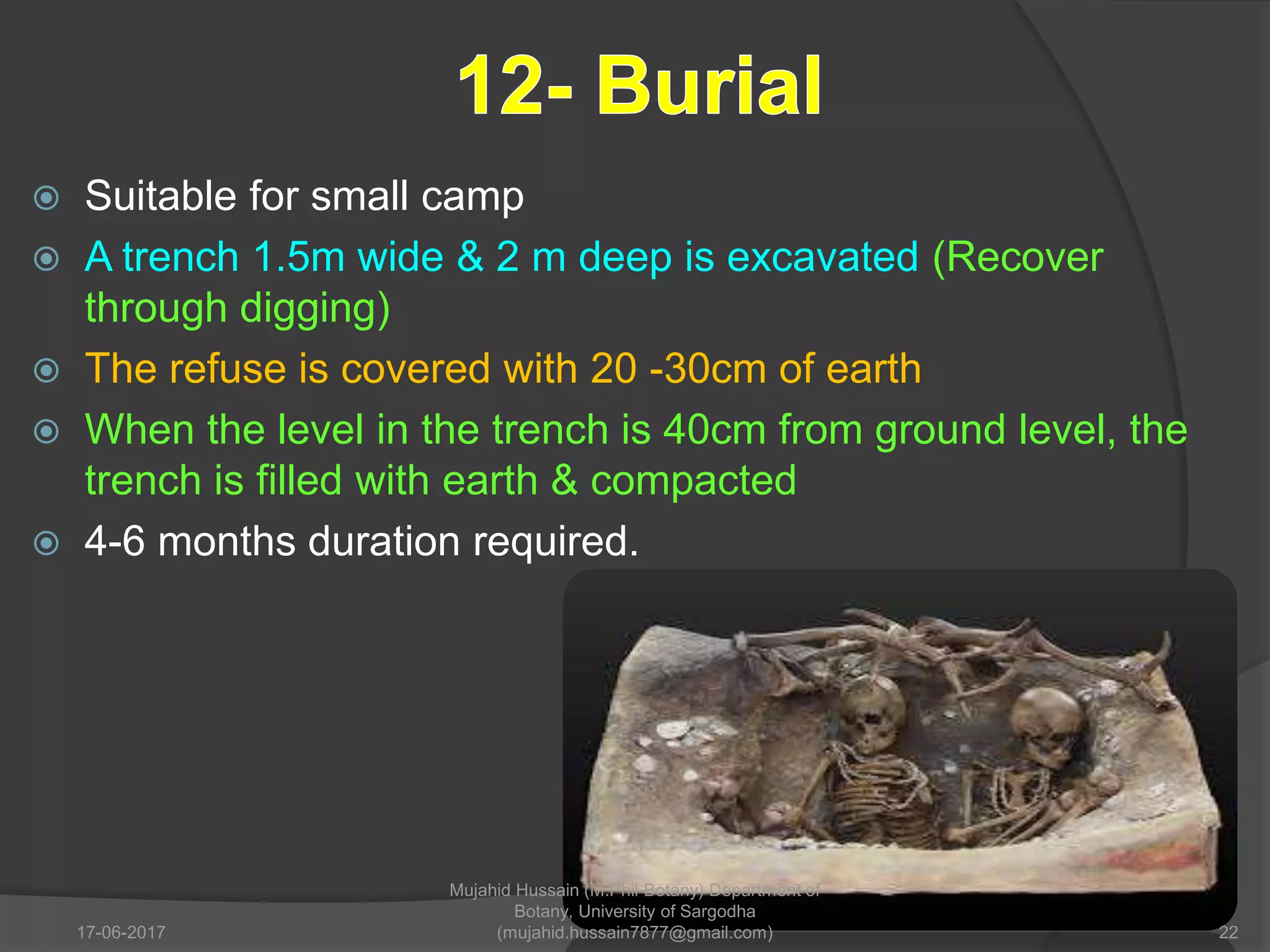  Suitable for small camp
 A trench 1.5m wide & 2 m deep is excavated (Recover
through digging)
 The refuse is covered with 20 -30cm of earth
 When the level in the trench is 40cm from ground level, the
trench is filled with earth & compacted
 4-6 months duration required.
17-06-2017 22
Mujahid Hussain (M.Phil Botany) Department of
Botany, University of Sargodha
(mujahid.hussain7877@gmail.com)
 