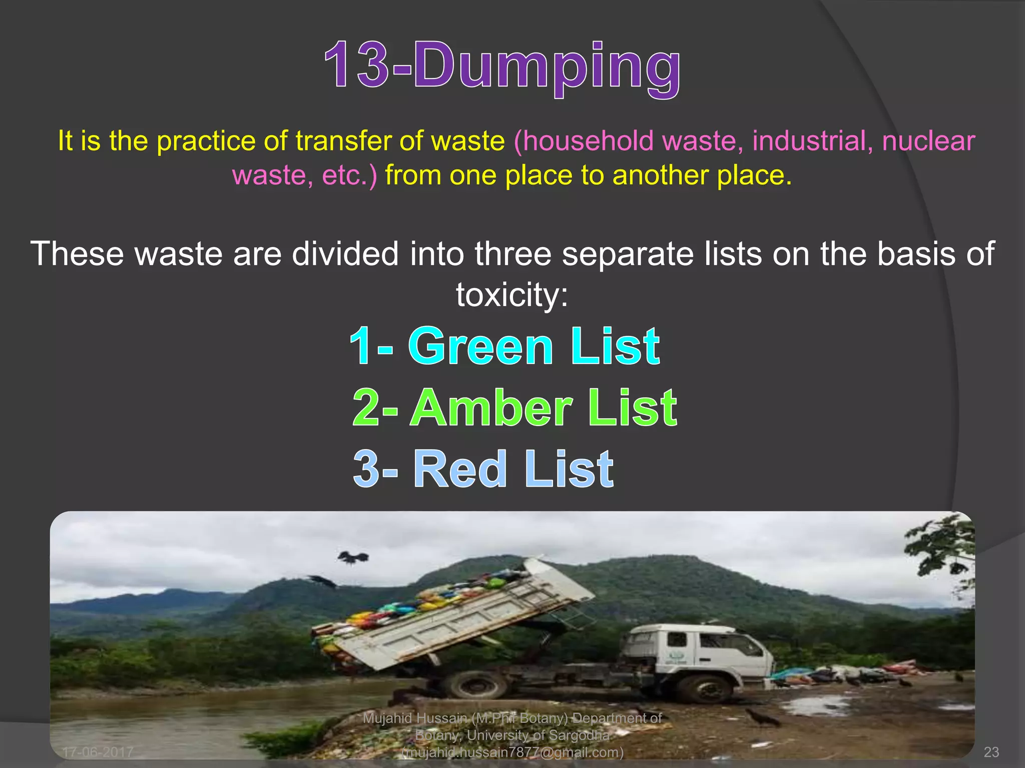 It is the practice of transfer of waste (household waste, industrial, nuclear
waste, etc.) from one place to another place.
These waste are divided into three separate lists on the basis of
toxicity:
17-06-2017 23
Mujahid Hussain (M.Phil Botany) Department of
Botany, University of Sargodha
(mujahid.hussain7877@gmail.com)
 