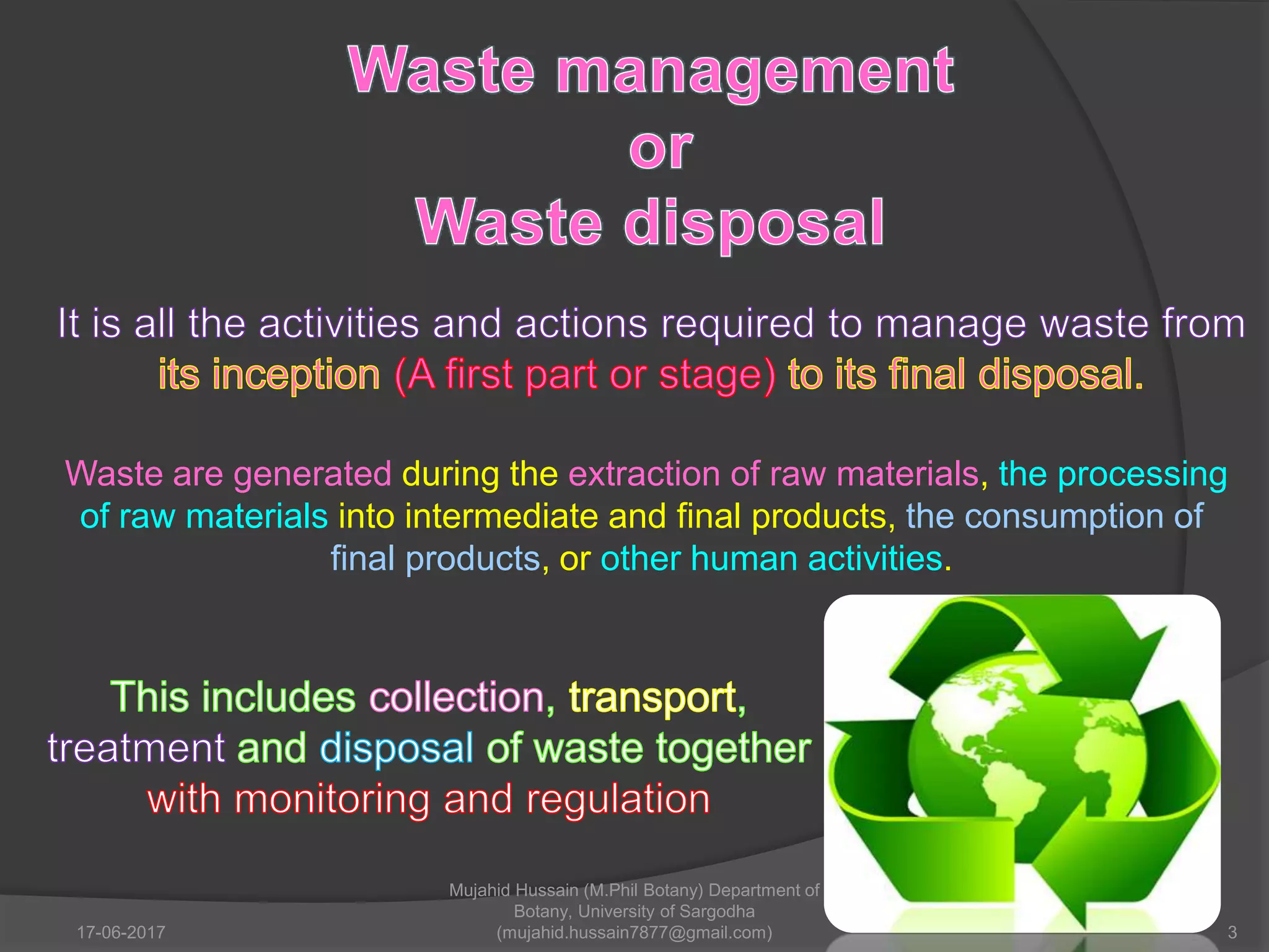 Waste are generated during the extraction of raw materials, the processing
of raw materials into intermediate and final products, the consumption of
final products, or other human activities.
17-06-2017 3
Mujahid Hussain (M.Phil Botany) Department of
Botany, University of Sargodha
(mujahid.hussain7877@gmail.com)
 