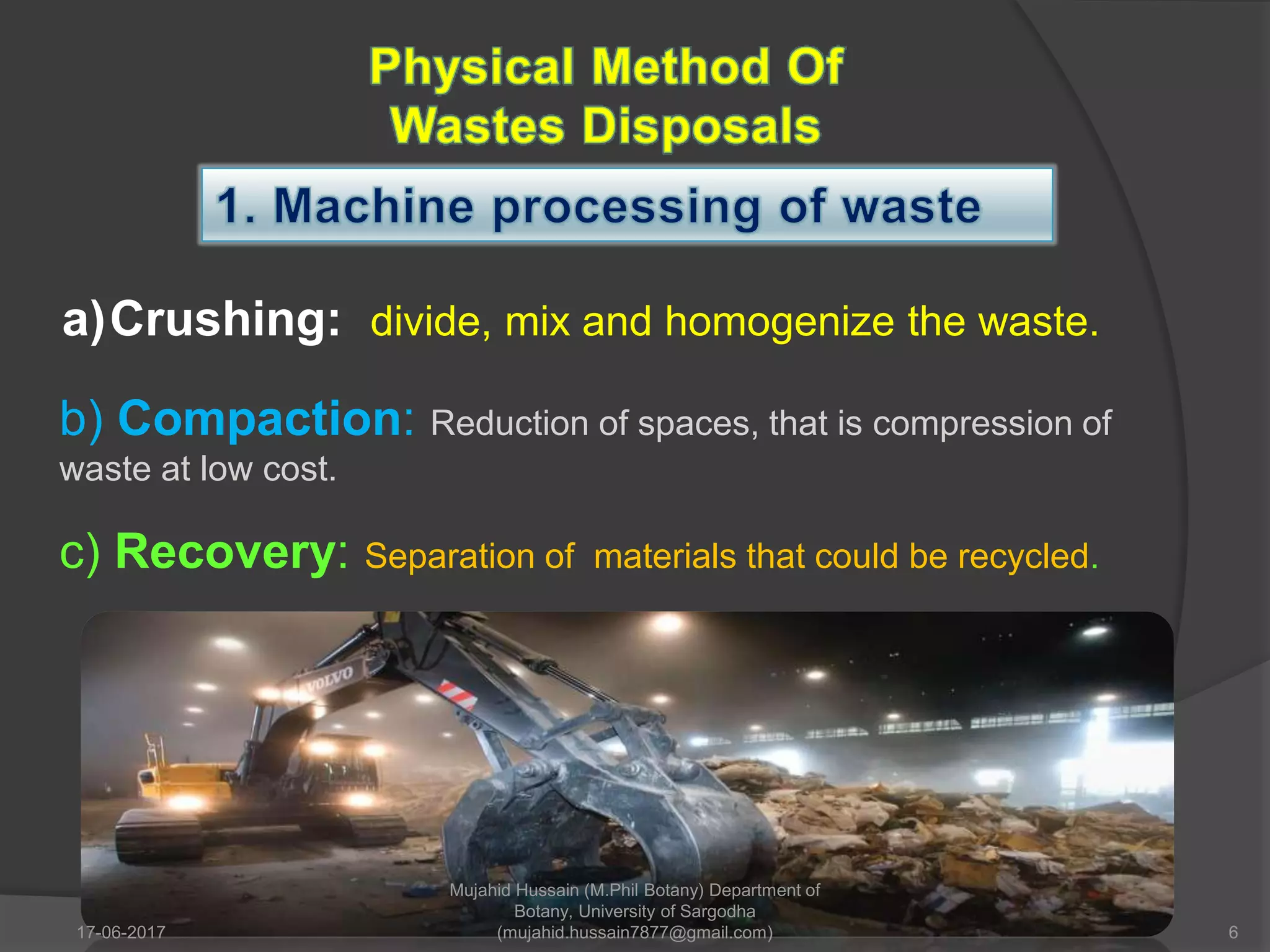 a)Crushing: divide, mix and homogenize the waste.
b) Compaction: Reduction of spaces, that is compression of
waste at low cost.
c) Recovery: Separation of materials that could be recycled.
17-06-2017 6
Mujahid Hussain (M.Phil Botany) Department of
Botany, University of Sargodha
(mujahid.hussain7877@gmail.com)
 
