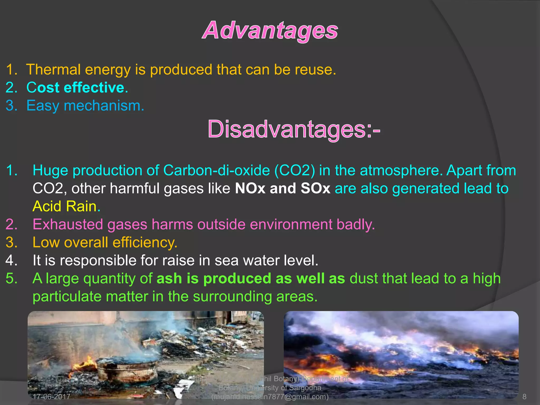 1. Thermal energy is produced that can be reuse.
2. Cost effective.
3. Easy mechanism.
1. Huge production of Carbon-di-oxide (CO2) in the atmosphere. Apart from
CO2, other harmful gases like NOx and SOx are also generated lead to
Acid Rain.
2. Exhausted gases harms outside environment badly.
3. Low overall efficiency.
4. It is responsible for raise in sea water level.
5. A large quantity of ash is produced as well as dust that lead to a high
particulate matter in the surrounding areas.
17-06-2017 8
Mujahid Hussain (M.Phil Botany) Department of
Botany, University of Sargodha
(mujahid.hussain7877@gmail.com)
 