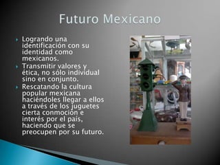    Logrando una
    identificación con su
    identidad como
    mexicanos.
   Transmitir valores y
    ética, no sólo individual
    sino en conjunto.
   Rescatando la cultura
    popular mexicana
    haciéndoles llegar a ellos
    a través de los juguetes
    cierta conmoción e
    interés por el país,
    haciendo que se
    preocupen por su futuro.
 