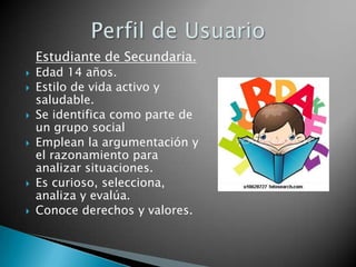 Estudiante de Secundaria.
   Edad 14 años.
   Estilo de vida activo y
    saludable.
   Se identifica como parte de
    un grupo social
   Emplean la argumentación y
    el razonamiento para
    analizar situaciones.
   Es curioso, selecciona,
    analiza y evalúa.
   Conoce derechos y valores.
 