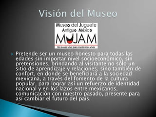    Pretende ser un museo honesto para todas las
    edades sin importar nivel socioeconómico, sin
    pretensiones, brindando al visitante no sólo un
    sitio de aprendizaje y relaciones, sino también de
    confort, en donde se beneficiará a la sociedad
    mexicana, a través del fomento de la cultura
    popular, para lograr así un refuerzo de identidad
    nacional y en los lazos entre mexicanos,
    comunicación con nuestro pasado, presente para
    así cambiar el futuro del país.
 