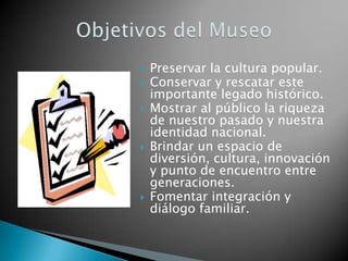    Preservar la cultura popular.
   Conservar y rescatar este
    importante legado histórico.
   Mostrar al público la riqueza
    de nuestro pasado y nuestra
    identidad nacional.
   Brindar un espacio de
    diversión, cultura, innovación
    y punto de encuentro entre
    generaciones.
   Fomentar integración y
    diálogo familiar.
 