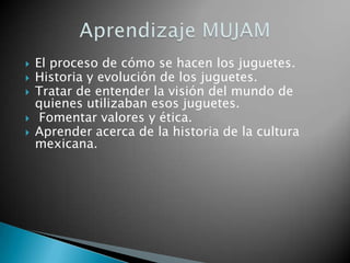    El proceso de cómo se hacen los juguetes.
   Historia y evolución de los juguetes.
   Tratar de entender la visión del mundo de
    quienes utilizaban esos juguetes.
    Fomentar valores y ética.
   Aprender acerca de la historia de la cultura
    mexicana.
 