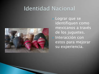    Lograr que se
    identifiquen como
    mexicanos a través
    de los juguetes.
   Interacción con
    estos para mejorar
    su experiencia.
 