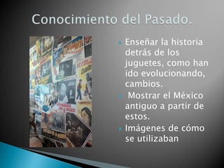    Enseñar la historia
    detrás de los
    juguetes, como han
    ido evolucionando,
    cambios.
    Mostrar el México
    antiguo a partir de
    estos.
   Imágenes de cómo
    se utilizaban
 