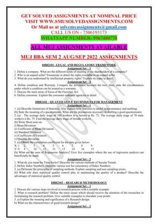 GET SOLVED ASSIGNMENTS AT NOMINAL PRICE
VISIT WWW.SMUSOLVEDASSIGNMENTS.COM
Or Mail us at solvemyassignments@gmail.com
CALL US ON - 7506193173
WHATSAPP NUMBER- 9967480770
ALL MUJ ASSIGNMENTS AVAILABLE
MUJ BBA SEM 2 AUG/SEP 2022 ASSIGNMENTS
DBB2101 –LEGAL AND REGULATORY FRAMEWORK
Assignment Set – 1
1. Define a company. What are the different kinds of meeting of the shareholders of a company?
2. Who is an unpaid seller? Enumerate in detail the rights available to an unpaid seller.
3. What do you understand by intellectual property rights? Explain its types in detail.
Assignment Set – 2
4. Define condition and Warranty. Compare the difference between the two. Also, state the circumstances
under which a condition can be treated as a warranty.
5. Discuss the main areas of focus of the Factories Act.
6. Define consumer. Explain the consumer redressal agencies in detail.
DBB2102 – QUANTITATIVE TECHNIQUES FOR MANAGEMENT
Assignment Set – 1
1. (a) Describe limitations of Statistics. Also explain how Statistics is useful in accountancy and auditing.
(b) State the meaning of a questionnaire. What are the precautions necessary in drafting a good questionnaire.
2. (a) The average daily wage of 100 workers in a factory is Rs. 72. The average daily wage of 70 male
workers is Rs. 75. Find the average daily wage of female workers.
(b) Write Short note on:
i) Mean Deviation
ii) Coefficient of Mean Deviation
iii) Standard Deviation
iv) Coefficient of Variation
v) Quartile Deviation
3. (a) Obtain the correlation coefficient for the data given below:
X: 1 2 3 4 5 6 7 8 9
Y: 9 8 10 12 11 13 14 16 15
(b) What are the uses of Regression Analysis? Give five examples where the use of regression analysis can
beneficially be made.
Assignment Set – 2
1. What do you mean by Time Series? Describe the various methods of Secular Trends.
2. Define Index Numbers. Describe various test for consistency of Index Numbers.
3. (a) Delineate the principles of sampling methods. Explain sampling and non-sampling errors.
(b) What role does statistical quality control play in maintaining the quality of a product? Describe the
advantages of statistical quality control.
DBB2103 – RESEARCH METHODOLOGY
Assignment Set – 1
1. Discuss the various steps involved in research process with a suitable example.
2. What is research problem? Define the main issues which should receive the attention of the researcher in
formulating the research problem. Give suitable examples to elucidate your points.
3. a) Explain the meaning and significance of a Research design.
b) What are the characteristics of good research design?
Assignment Set – 2
 
