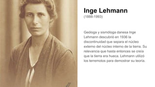 Inge Lehmann
(1888-1993)
Geóloga y sismóloga danesa Inge
Lehmann descubrió en 1936 la
discontinuidad que separa el núcleo
externo del núcleo interno de la tierra. Su
relevancia que hasta entonces se creía
que la tierra era hueca. Lehmann utilizó
los terremotos para demostrar su teoría.
 