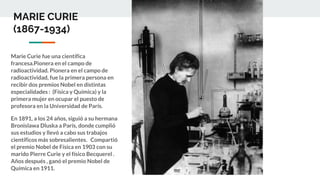 MARIE CURIE
(1867-1934)
Marie Curie fue una científica
francesa.Pionera en el campo de
radioactividad. Pionera en el campo de
radioactividad, fue la primera persona en
recibir dos premios Nobel en distintas
especialidades : (Física y Química) y la
primera mujer en ocupar el puesto de
profesora en la Universidad de París.
En 1891, a los 24 años, siguió a su hermana
Bronislawa Dluska a París, donde cumplió
sus estudios y llevó a cabo sus trabajos
científicos más sobresalientes. Compartió
el premio Nobel de Física en 1903 con su
marido Pierre Curie y el físico Becquerel .
Años después , ganó el premio Nobel de
Química en 1911.
 