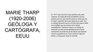 MARIE THARP
(1920-2006)
GEÓLOGA Y
CARTÓGRAFA,
EEUU
En 1977 creó el primer mapa científico del suelo
oceánico. El mapa del fondo de Atlántico era tan
grande que tuvo que hacerlo sobre su cama que era
la mayor superficie de la que disponía su casa. Con
su trabajo demostró que en el fondo del océano había
una cordillera que se conoce como dorsal
mesoatlántica. Gracias en parte a su trabajo se
demostró que las teorías geológicas de la deriva
continental y la tectónica de las placas que explican
cómo la superficie de la Tierra crece por algunas
partes y mengua por otras es correcta.
 