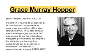 Grace Murray Hopper
(1906-1992) INFORMÁTICA, EE UU
Pionera en el mundo de las ciencias de
la computación, consiguió hacer
programas informáticos utilizando el
lenguaje normal, en su caso el inglés
que era su lengua, porque desarrolló
una manera de que los ordenadores
tradujeran por sí mismos esa lengua a
los símbolos que las máquinas
entienden, lo que se denomina un
compilador. Fue también la
responsable del lenguaje COBOL (1957)
 