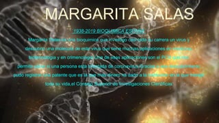 MARGARITA SALAS
`1938-2019 BIOQUIMICA ESPAÑA´
Margarita Salas es una bioquimica que investigo casi toda su carrera un virus y
descubrio una molecula de este virus que tiene muchas aplicaciones en medicina,
biotecnologia y en crimenologia.Una de esas aplicaciones son el PCR que nos
permite saber si una persona esta infectada de coronavirus.Gracias a ese descubrimiento
pudo registrar una patente que es la que mas dinero ha dado a la institucion en la que trabajo
toda su vida,el Consejo Superior de Investgaciones Cientificas
 