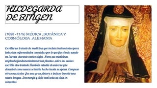 HILDEGARDA
DE BINGEN
(1098 -1179) MÉDICA , BOTÁNICA Y
COSMÓLOGA , ALEMANIA
Escribió un tratado de medicina que incluía tratamientos para
todas las enfermedades conocidas por lo que fue el más usado
en Europa durante varios siglos .Para sus medicinas
empleaba fundamentalmente las plantas ,sobre las cuales
escribió otro tratado.También estudió el universo y lo
describió como nunca se había hecho hasta su época .Compuso
obras musicales ,fue una gran pintora e incluso inventó una
nueva lengua .Era monja y vivió casi toda su vida en
conventos
 