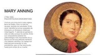 MARY ANNING
(1799-1846),
PALEONTÓLOGA,GRAN BRETAÑA
Vivió en una zona de la costa inglesa
llena de fósiles. Pero no solo los
recogía, también los estudiaba. Entre
otros, identificó el primer esqueleto de
ictiosaurio,un dinosaurio mitad pez
mitad lagarto. Y además se ganaba la
vida con ellos porque los vendía. Entre
sus compradores estaban los
paleontólogos más importantes de su
época con los que además mantenía
una relación científica. Su trabajo fue
esencial para entender la vida
prehistórica, pero no fue reconocido
hasta poco antes de su muerte.
 