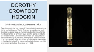 DOROTHY
CROWFOOT
HODGKIN
(1910-1994),QUÍMICA,GRAN BRETAÑA
Con la ayuda de los rayos X descubrió la estructura
de la penicilina en 1945. Gracias a ese logro, pudo
fabricarse para toda la humanidad este importante
medicamento, el primero que existió para combatir
las infecciones. Descubrió además las estructuras
del colesterol y la insulina, complejas biomoléculas
cuyo exceso o defecto causa graves enfermedades
como la diabetes.Por estos descubrimientos recibió
el premio Nobel de Química en 1964.
 