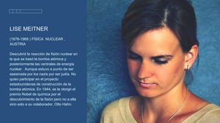 LISE MEITNER
(1878-1968 ) FÍSICA NUCLEAR ,
AUSTRIA
Descubrió la reacción de fisión nuclear en
la que se basó la bomba atómica y
posteriormente las centrales de energía
nuclear . Aunque estuvo a punto de ser
asesinada por los nazis por ser judía. No
quiso participar en el proyecto
estadounidense de construcción de la
bomba atómica. En 1944, se le otorgó el
premio Nobel de química por el
descubrimiento de la fisión pero no a ella
sino solo a su colaborador, Otto Hahn.
 