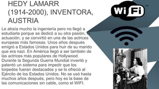 HEDY LAMARR
(1914-2000), INVENTORA,
AUSTRIA
Le atraía mucho la ingeniería pero no llegó a
estudiarla porque se dedicó a su otra pasión, la
actuación, y se convirtió en una de las actrices
europeas más famosas. Unos años después
emigró a Estados Unidos para huir de su marido
que era nazi. En América llegó a ser también de
las actrices más populares de Hollywood.
Durante la Segunda Guerra Mundial inventó y
patentó un sistema para impedir que los
torpedos fueran destacados y se lo ofreció al
Ejército de los Estados Unidos. No se usó hasta
muchos años después, pero hoy es la base de
las comunicaciones sin cable, como el WIFI.
 