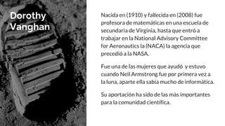 Dorothy
Vanghan
Nacida en (1910) y fallecida en (2008) fue
profesora de matemáticas en una escuela de
secundaria de Virginia, hasta que entró a
trabajar en la National Advisory Committee
for Aeronautics la (NACA) la agencia que
precedió a la NASA.
Fue una de las mujeres que ayudó y estuvo
cuando Neil Armstrong fue por primera vez a
la luna, aparte ella sabía mucho de informática.
Su aportación ha sido de las màs importantes
para la comunidad científica.
cuando
 