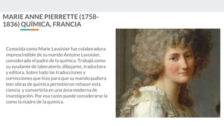 MARIE ANNE PIERRETTE (1758-
1836) QUÍMICA, FRANCIA
Conocida como Marie Lavoisier fue colaboradora
imprescindible de su marido Antoine Lavoisier,
considerado el padre de la química. Trabajó como
su ayudante de laboratorio, dibujante, traductora
y editora. Sobre todo las traducciones y
correcciones que hizo para que su marido pudiera
leer obras de química permitieron rehacer esta
ciencia y convertirla en una área moderna de
investigación. Por esa razón puede considerarse la
como la madre de la química.
 